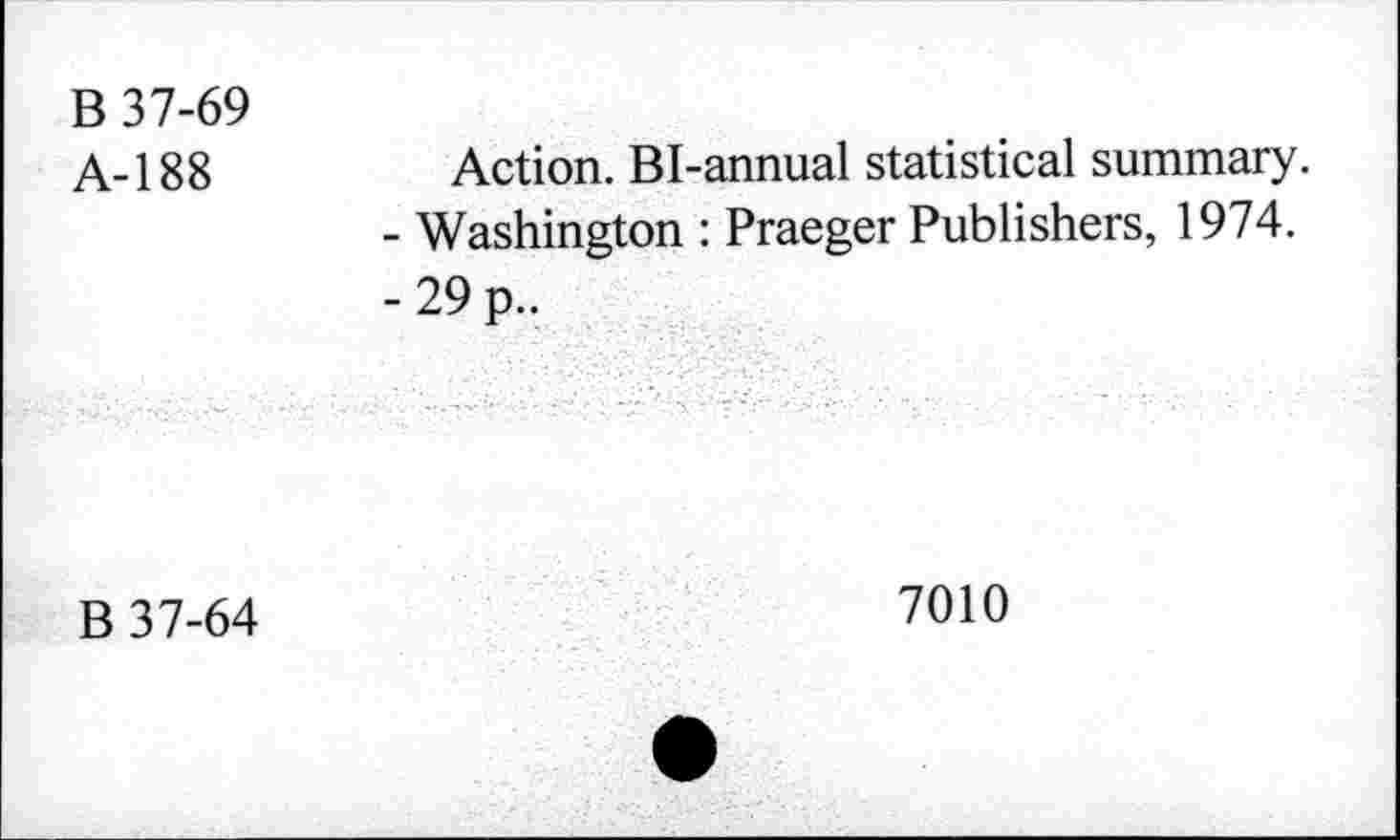 ﻿B 37-69
A-188	Action. Bi-annual statistical summary.
-	Washington : Praeger Publishers, 1974.
-	29 p..
B 37-64
7010